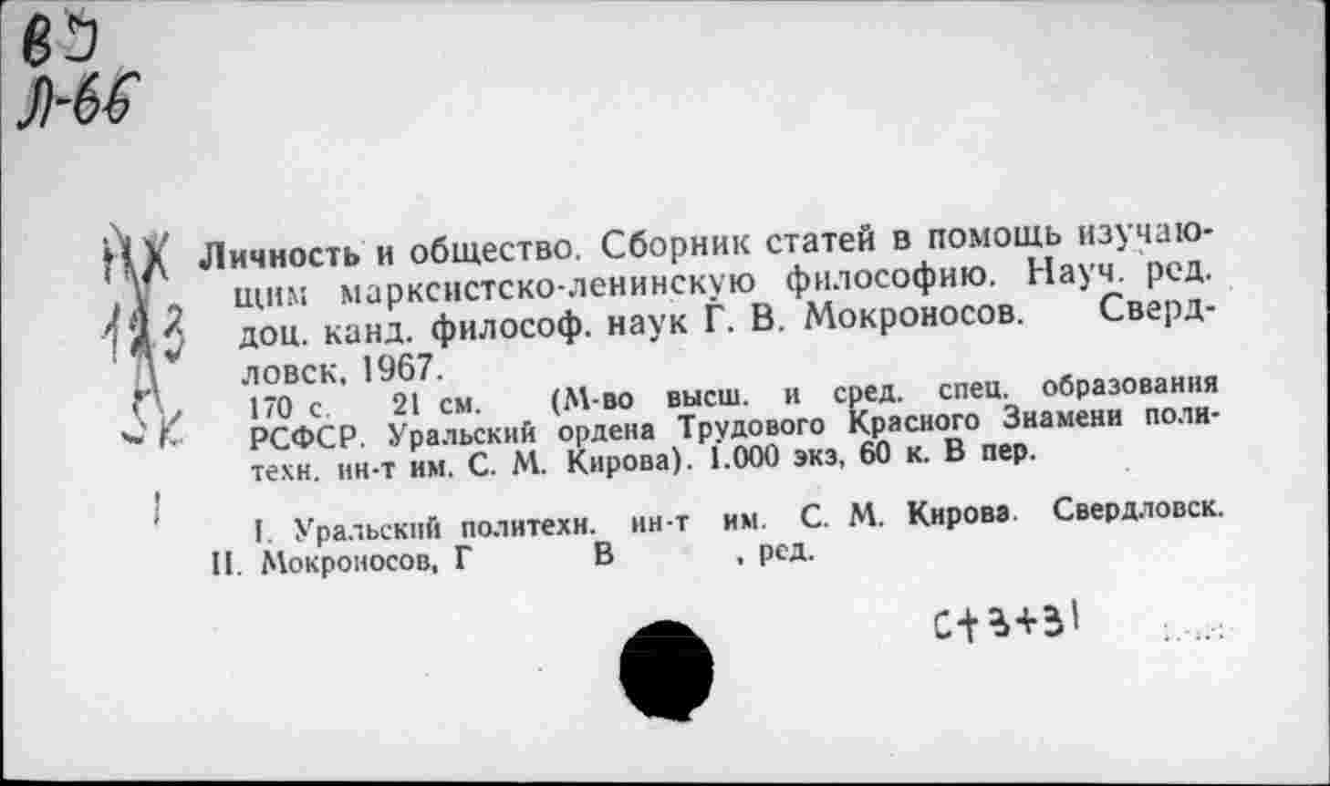 ﻿Личность и общество. Сборник статей в помощь изучающим марксистско-ленинскую философию. Науч. ред. доц. канд. философ, наук Г. В. Мокроносов. Свердловск, 1967.
1*0 с. 21 см. (М-во высш, и сред. спец, образования РСФСР. Уральский ордена Трудового Красного Знамени политехи. ин-т им. С. М. Кирова). 1.000 экэ, 60 к. В пер.
I Уральский политехи, ин-т им. С. М. Кирова. Свердловск. И. Мокроносов, Г В , рсд.